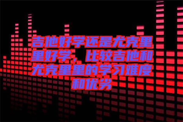 吉他好學還是尤克里里好學，比較吉他和尤克里里的學習難度和優(yōu)劣