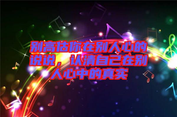 別高估你在別人心的說說，認清自己在別人心中的真實