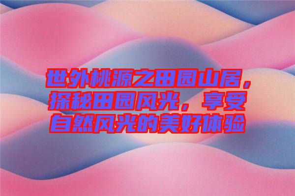 世外桃源之田園山居，探秘田園風(fēng)光，享受自然風(fēng)光的美好體驗(yàn)
