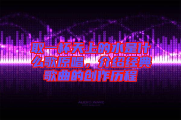 取一杯天上的水是什么歌原唱，介紹經(jīng)典歌曲的創(chuàng)作歷程