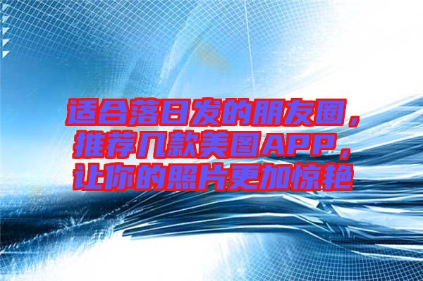 適合落日發(fā)的朋友圈，推薦幾款美圖APP，讓你的照片更加驚艷