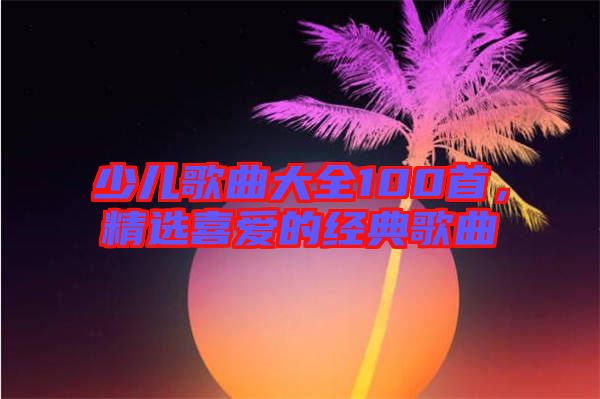 少兒歌曲大全100首，精選喜愛的經(jīng)典歌曲