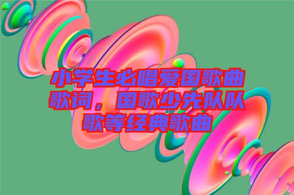 小學生必唱愛國歌曲歌詞，國歌少先隊隊歌等經(jīng)典歌曲