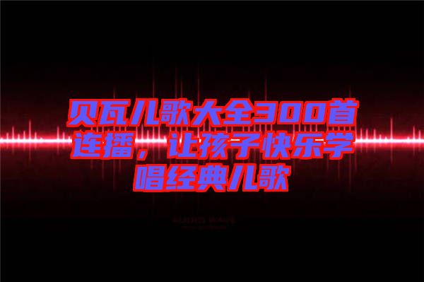 貝瓦兒歌大全300首連播，讓孩子快樂(lè)學(xué)唱經(jīng)典兒歌