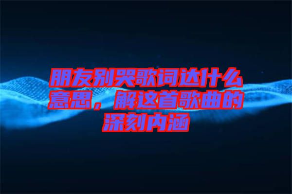 朋友別哭歌詞達(dá)什么意思，解這首歌曲的深刻內(nèi)涵