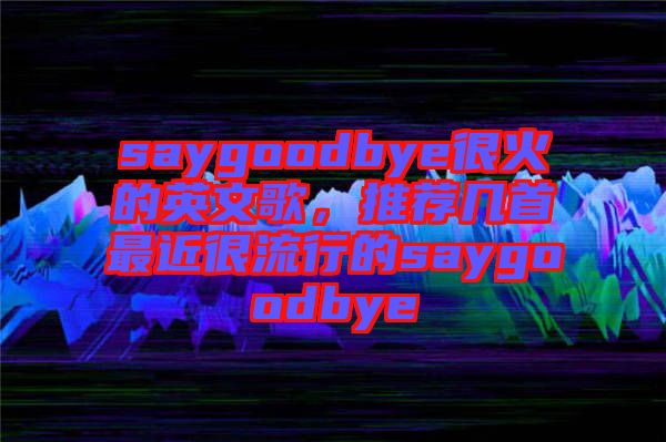 saygoodbye很火的英文歌，推薦幾首最近很流行的saygoodbye