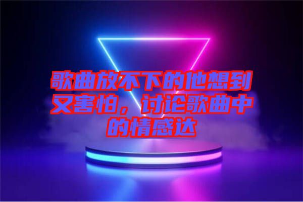 歌曲放不下的他想到又害怕，討論歌曲中的情感達