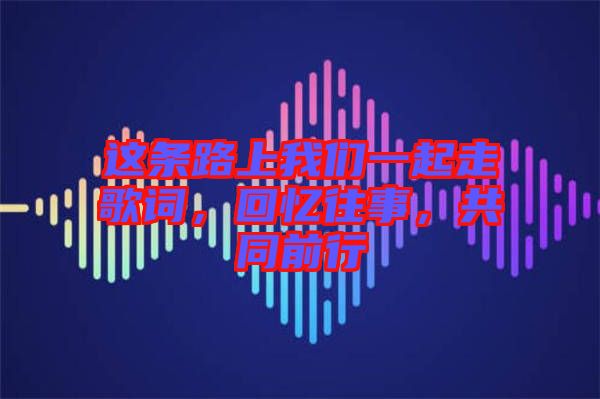 這條路上我們一起走歌詞，回憶往事，共同前行
