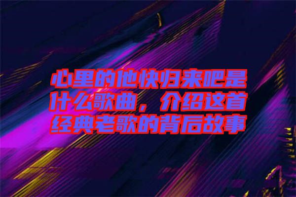 心里的他快歸來吧是什么歌曲，介紹這首經(jīng)典老歌的背后故事