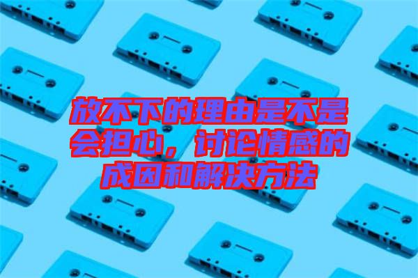 放不下的理由是不是會(huì)擔(dān)心，討論情感的成因和解決方法