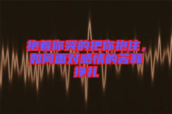 抱著你哭的把你抱住，如何面對(duì)感情的苦和掙扎