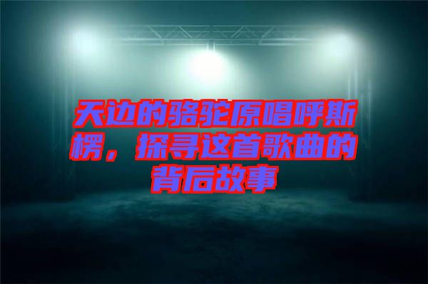 天邊的駱駝原唱呼斯楞，探尋這首歌曲的背后故事