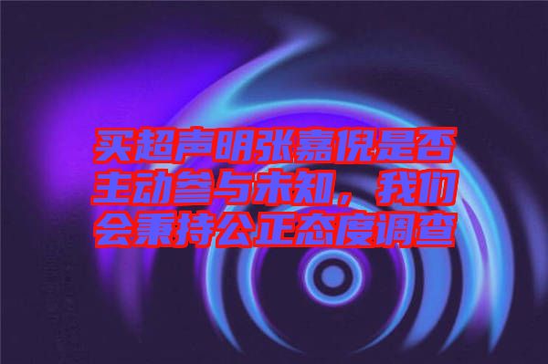 買超聲明張嘉倪是否主動參與未知，我們會秉持公正態(tài)度調(diào)查