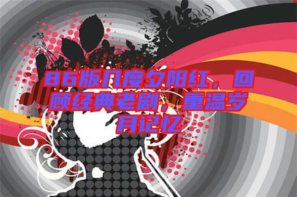 86版幾度夕陽紅，回顧經(jīng)典老劇，重溫歲月記憶