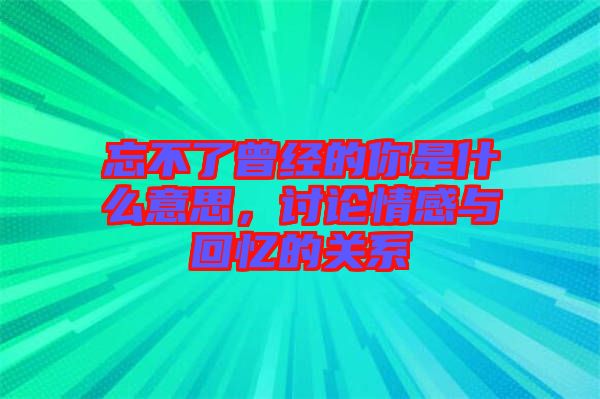 忘不了曾經的你是什么意思，討論情感與回憶的關系