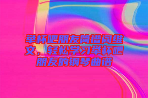 舉杯吧朋友簡(jiǎn)譜閻維文，輕松學(xué)習(xí)舉杯吧朋友的鋼琴曲譜