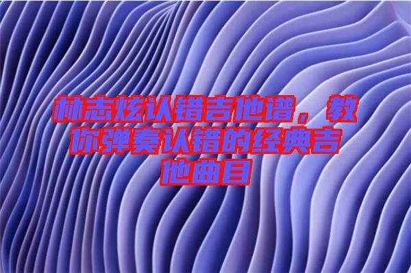 林志炫認(rèn)錯(cuò)吉他譜，教你彈奏認(rèn)錯(cuò)的經(jīng)典吉他曲目