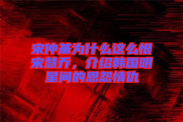 宋仲基為什么這么恨宋慧喬，介紹韓國明星間的恩怨情仇