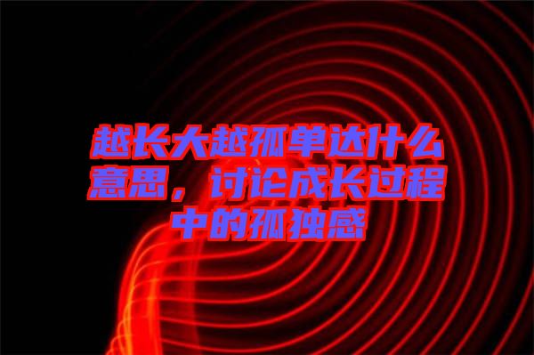 越長(zhǎng)大越孤單達(dá)什么意思，討論成長(zhǎng)過程中的孤獨(dú)感