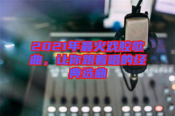 2021年最火戲腔歌曲，讓你跟著唱的經(jīng)典選曲