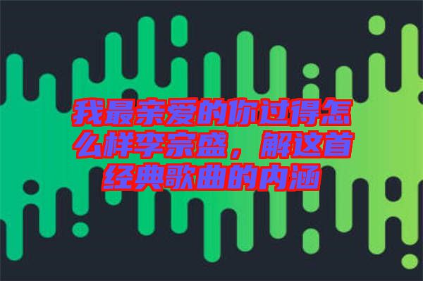 我最親愛(ài)的你過(guò)得怎么樣李宗盛，解這首經(jīng)典歌曲的內(nèi)涵