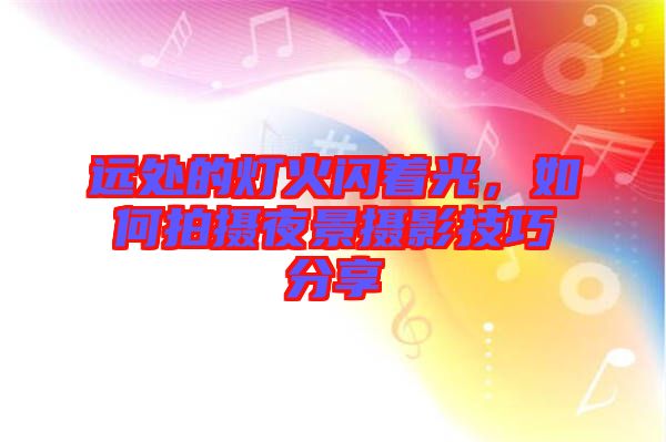 遠處的燈火閃著光，如何拍攝夜景攝影技巧分享