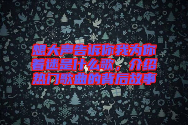 想大聲告訴你我為你著迷是什么歌，介紹熱門歌曲的背后故事