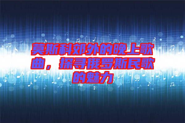 莫斯科郊外的晚上歌曲，探尋俄羅斯民歌的魅力