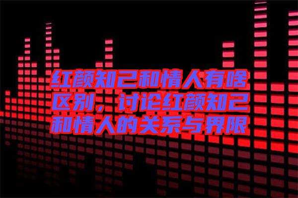 紅顏知己和情人有啥區(qū)別，討論紅顏知己和情人的關(guān)系與界限