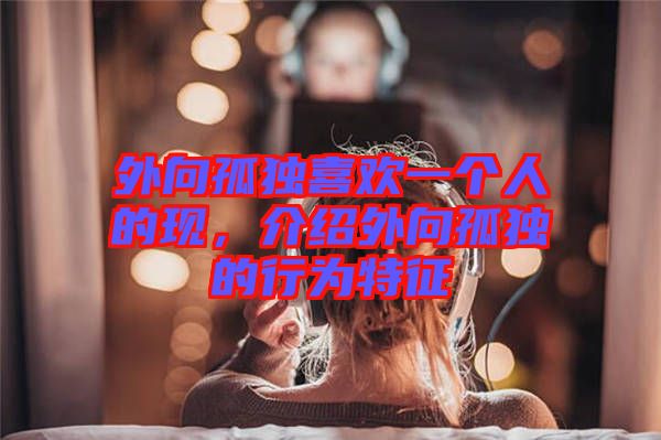 外向孤獨喜歡一個人的現(xiàn)，介紹外向孤獨的行為特征