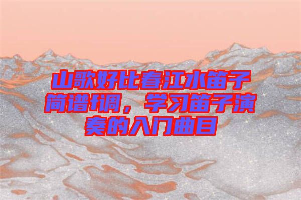 山歌好比春江水笛子簡(jiǎn)譜f調(diào)，學(xué)習(xí)笛子演奏的入門(mén)曲目