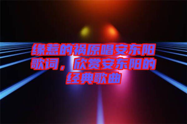 緣惹的禍原唱安東陽(yáng)歌詞，欣賞安東陽(yáng)的經(jīng)典歌曲