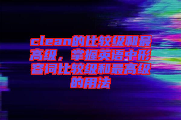 clean的比較級和最高級，掌握英語中形容詞比較級和最高級的用法