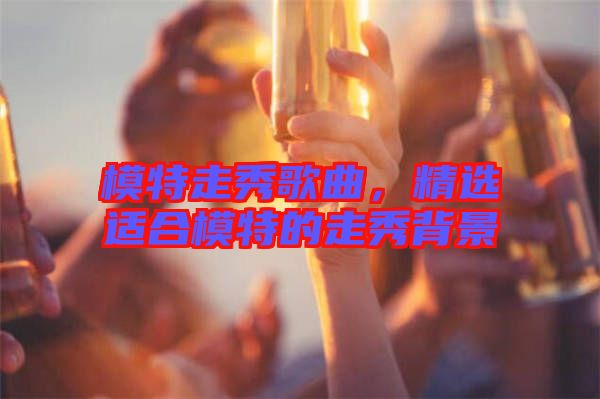 模特走秀歌曲，精選適合模特的走秀背景