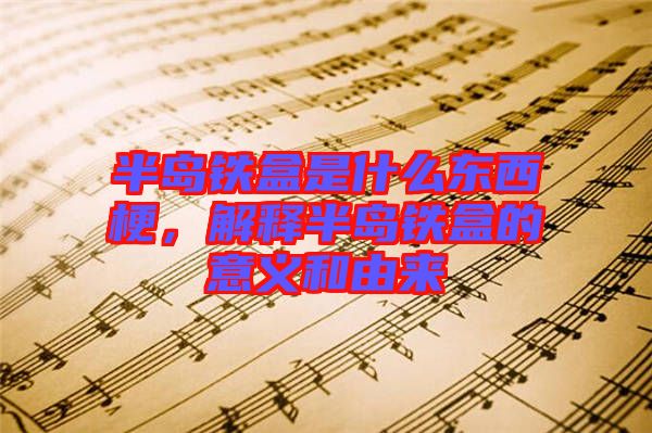 半島鐵盒是什么東西梗，解釋半島鐵盒的意義和由來