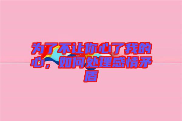 為了不讓你心了我的心，如何處理感情矛盾