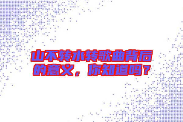 山不轉(zhuǎn)水轉(zhuǎn)歌曲背后的意義，你知道嗎？