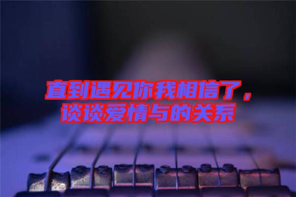 直到遇見你我相信了，談?wù)剱矍榕c的關(guān)系