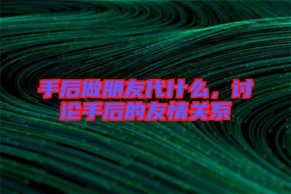 手后做朋友代什么，討論手后的友情關(guān)系