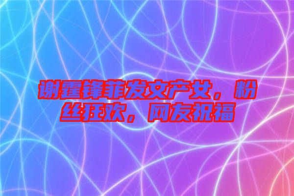 謝霆鋒菲發(fā)文產(chǎn)女，粉絲狂歡，網(wǎng)友祝福