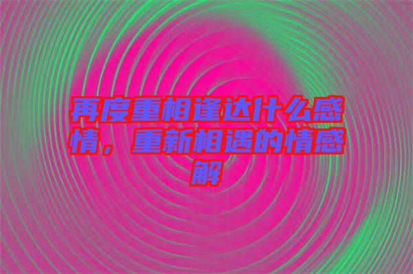 再度重相逢達(dá)什么感情，重新相遇的情感解