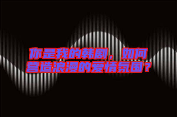 你是我的韓劇，如何營(yíng)造浪漫的愛情氛圍？