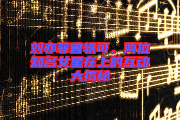 劉亦菲曾軼可，兩位知名女星在上的互動(dòng)大揭秘