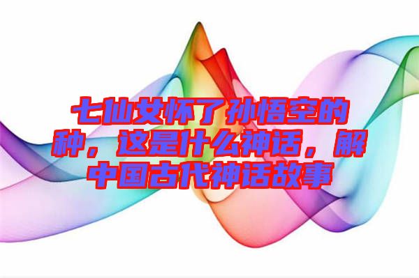 七仙女懷了孫悟空的種，這是什么神話，解中國古代神話故事
