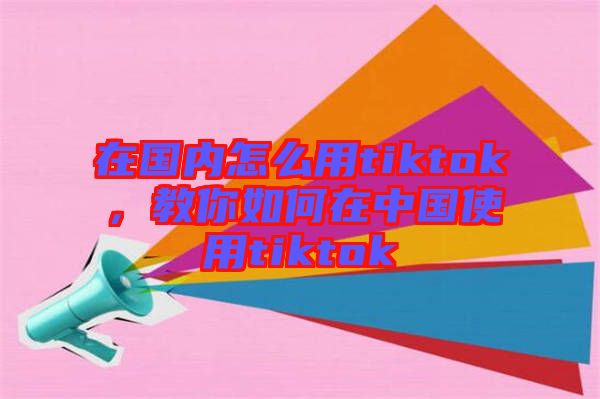 在國內(nèi)怎么用tiktok，教你如何在中國使用tiktok