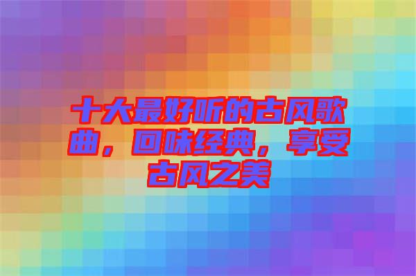 十大最好聽的古風(fēng)歌曲，回味經(jīng)典，享受古風(fēng)之美