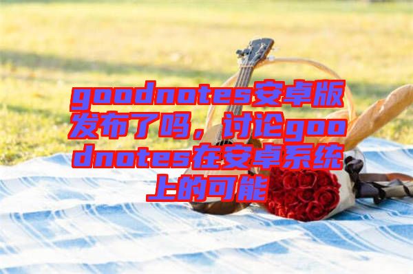 goodnotes安卓版發(fā)布了嗎，討論goodnotes在安卓系統(tǒng)上的可能