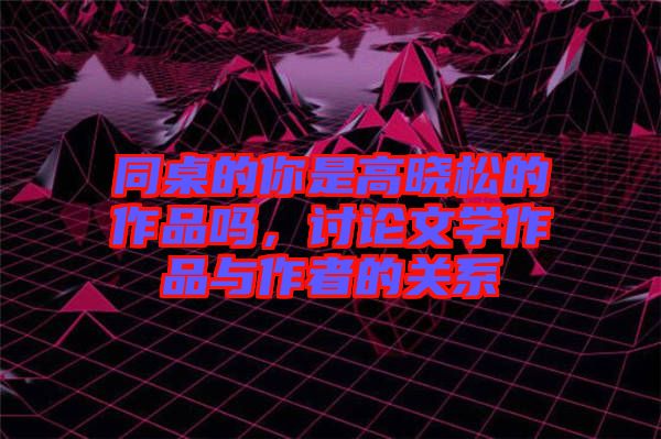 同桌的你是高曉松的作品嗎，討論文學(xué)作品與作者的關(guān)系