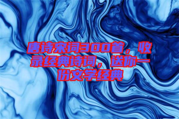 唐詩宋詞300首，收錄經(jīng)典詩詞，送你一份文學(xué)經(jīng)典