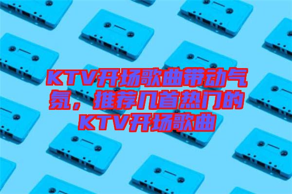KTV開場歌曲帶動氣氛，推薦幾首熱門的KTV開場歌曲
